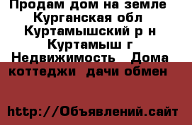 Продам дом на земле - Курганская обл., Куртамышский р-н, Куртамыш г. Недвижимость » Дома, коттеджи, дачи обмен   